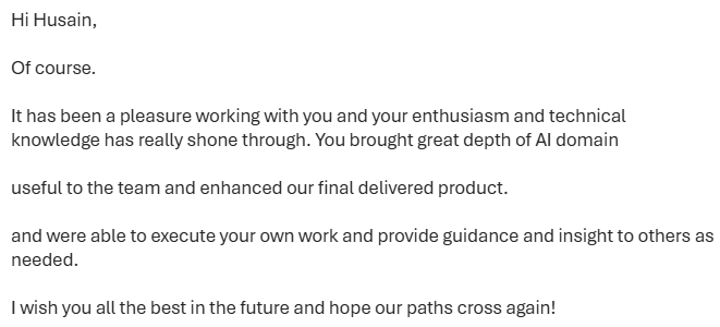 Redacted colleague feedback: […] It has been a pleasure working with you and your enthusiasm and technical knowledge has really shone through. You brought great depth of AI domain useful to the team and enhanced our final delivered product. and were able to execute your own work and provide guidance and insight to others as needed. […]