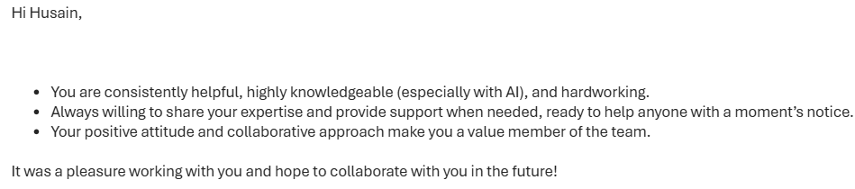 Redacted colleague feedback: […] You are consistently helpful, highly knowledgeable (especially with AI), and hardworking. Always willing to share your expertise and provide support when needed, ready to help anyone with a moment’s notice. Your positive attitude and collaborative approach make you a value member of the team. […]